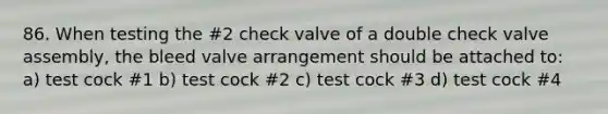 86. When testing the #2 check valve of a double check valve assembly, the bleed valve arrangement should be attached to: a) test cock #1 b) test cock #2 c) test cock #3 d) test cock #4