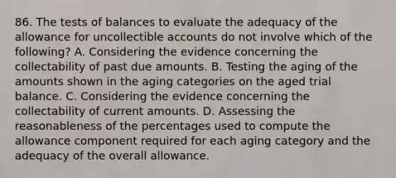 86. The tests of balances to evaluate the adequacy of the allowance for uncollectible accounts do not involve which of the following? A. Considering the evidence concerning the collectability of past due amounts. B. Testing the aging of the amounts shown in the aging categories on the aged trial balance. C. Considering the evidence concerning the collectability of current amounts. D. Assessing the reasonableness of the percentages used to compute the allowance component required for each aging category and the adequacy of the overall allowance.