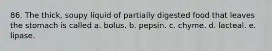 86. The thick, soupy liquid of partially digested food that leaves the stomach is called a. bolus. b. pepsin. c. chyme. d. lacteal. e. lipase.