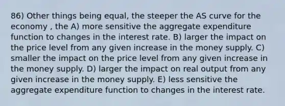 86) Other things being equal, the steeper the AS curve for the economy , the A) more sensitive the aggregate expenditure function to changes in the interest rate. B) larger the impact on the price level from any given increase in the money supply. C) smaller the impact on the price level from any given increase in the money supply. D) larger the impact on real output from any given increase in the money supply. E) less sensitive the aggregate expenditure function to changes in the interest rate.