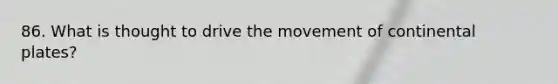 86. What is thought to drive the movement of continental plates?