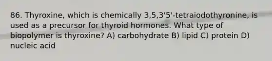 86. Thyroxine, which is chemically 3,5,3'5'-tetraiodothyronine, is used as a precursor for thyroid hormones. What type of biopolymer is thyroxine? A) carbohydrate B) lipid C) protein D) nucleic acid