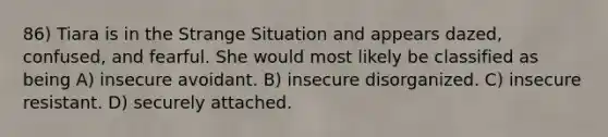 86) Tiara is in the Strange Situation and appears dazed, confused, and fearful. She would most likely be classified as being A) insecure avoidant. B) insecure disorganized. C) insecure resistant. D) securely attached.