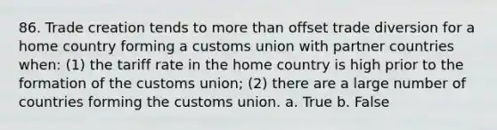 86. Trade creation tends to more than offset trade diversion for a home country forming a customs union with partner countries when: (1) the tariff rate in the home country is high prior to the formation of the customs union; (2) there are a large number of countries forming the customs union. a. True b. False