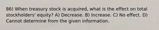 86) When treasury stock is acquired, what is the effect on total stockholders' equity? A) Decrease. B) Increase. C) No effect. D) Cannot determine from the given information.