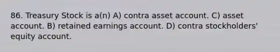 86. Treasury Stock is a(n) A) contra asset account. C) asset account. B) retained earnings account. D) contra stockholders' equity account.