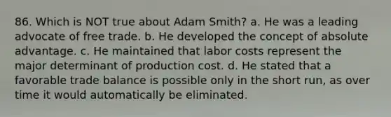 86. Which is NOT true about Adam Smith? a. He was a leading advocate of free trade. b. He developed the concept of absolute advantage. c. He maintained that labor costs represent the major determinant of production cost. d. He stated that a favorable trade balance is possible only in the short run, as over time it would automatically be eliminated.