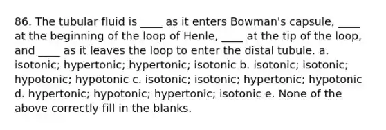 86. The tubular fluid is ____ as it enters Bowman's capsule, ____ at the beginning of the loop of Henle, ____ at the tip of the loop, and ____ as it leaves the loop to enter the distal tubule. a. isotonic; hypertonic; hypertonic; isotonic b. isotonic; isotonic; hypotonic; hypotonic c. isotonic; isotonic; hypertonic; hypotonic d. hypertonic; hypotonic; hypertonic; isotonic e. None of the above correctly fill in the blanks.