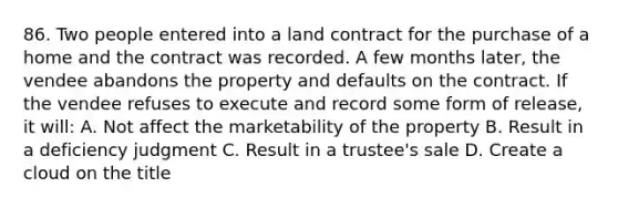 86. Two people entered into a land contract for the purchase of a home and the contract was recorded. A few months later, the vendee abandons the property and defaults on the contract. If the vendee refuses to execute and record some form of release, it will: A. Not affect the marketability of the property B. Result in a deficiency judgment C. Result in a trustee's sale D. Create a cloud on the title