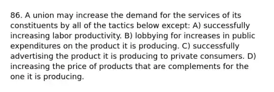 86. A union may increase the demand for the services of its constituents by all of the tactics below except: A) successfully increasing labor productivity. B) lobbying for increases in public expenditures on the product it is producing. C) successfully advertising the product it is producing to private consumers. D) increasing the price of products that are complements for the one it is producing.