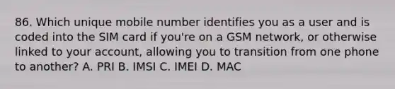 86. Which unique mobile number identifies you as a user and is coded into the SIM card if you're on a GSM network, or otherwise linked to your account, allowing you to transition from one phone to another? A. PRI B. IMSI C. IMEI D. MAC