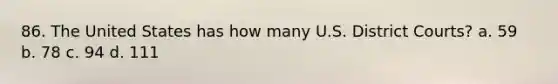 86. The United States has how many U.S. District Courts? a. 59 b. 78 c. 94 d. 111