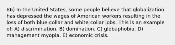 86) In the United States, some people believe that globalization has depressed the wages of American workers resulting in the loss of both blue-collar and white-collar jobs. This is an example of: A) discrimination. B) domination. C) globaphobia. D) management myopia. E) economic crisis.