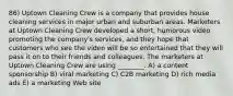 86) Uptown Cleaning Crew is a company that provides house cleaning services in major urban and suburban areas. Marketers at Uptown Cleaning Crew developed a short, humorous video promoting the company's services, and they hope that customers who see the video will be so entertained that they will pass it on to their friends and colleagues. The marketers at Uptown Cleaning Crew are using ________. A) a content sponsorship B) viral marketing C) C2B marketing D) rich media ads E) a marketing Web site