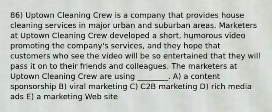 86) Uptown Cleaning Crew is a company that provides house cleaning services in major urban and suburban areas. Marketers at Uptown Cleaning Crew developed a short, humorous video promoting the company's services, and they hope that customers who see the video will be so entertained that they will pass it on to their friends and colleagues. The marketers at Uptown Cleaning Crew are using ________. A) a content sponsorship B) viral marketing C) C2B marketing D) rich media ads E) a marketing Web site