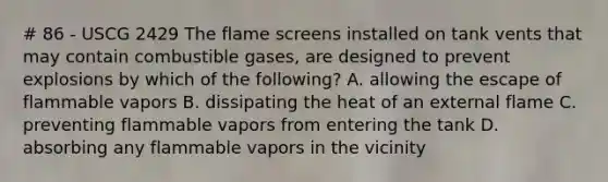 # 86 - USCG 2429 The flame screens installed on tank vents that may contain combustible gases, are designed to prevent explosions by which of the following? A. allowing the escape of flammable vapors B. dissipating the heat of an external flame C. preventing flammable vapors from entering the tank D. absorbing any flammable vapors in the vicinity