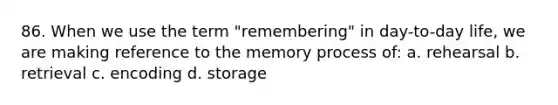 86. When we use the term "remembering" in day-to-day life, we are making reference to the memory process of: a. rehearsal b. retrieval c. encoding d. storage