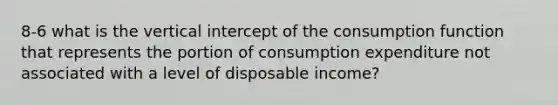 8-6 what is the vertical intercept of the consumption function that represents the portion of consumption expenditure not associated with a level of disposable income?