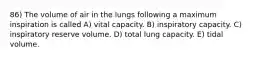 86) The volume of air in the lungs following a maximum inspiration is called A) vital capacity. B) inspiratory capacity. C) inspiratory reserve volume. D) total lung capacity. E) tidal volume.