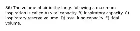 86) The volume of air in the lungs following a maximum inspiration is called A) vital capacity. B) inspiratory capacity. C) inspiratory reserve volume. D) total lung capacity. E) tidal volume.