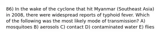 86) In the wake of the cyclone that hit Myanmar (Southeast Asia) in 2008, there were widespread reports of typhoid fever. Which of the following was the most likely mode of transmission? A) mosquitoes B) aerosols C) contact D) contaminated water E) flies