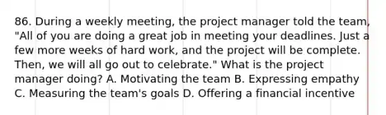 86. During a weekly meeting, the project manager told the team, "All of you are doing a great job in meeting your deadlines. Just a few more weeks of hard work, and the project will be complete. Then, we will all go out to celebrate." What is the project manager doing? A. Motivating the team B. Expressing empathy C. Measuring the team's goals D. Offering a financial incentive