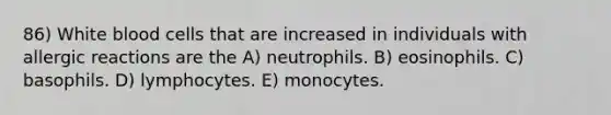 86) White blood cells that are increased in individuals with allergic reactions are the A) neutrophils. B) eosinophils. C) basophils. D) lymphocytes. E) monocytes.