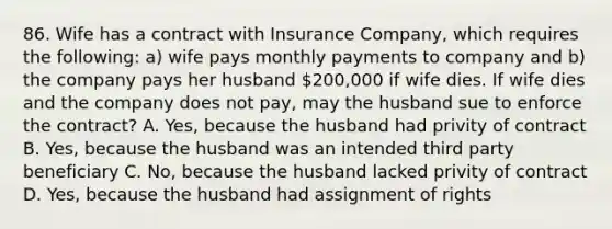 86. Wife has a contract with Insurance Company, which requires the following: a) wife pays monthly payments to company and b) the company pays her husband 200,000 if wife dies. If wife dies and the company does not pay, may the husband sue to enforce the contract? A. Yes, because the husband had privity of contract B. Yes, because the husband was an intended third party beneficiary C. No, because the husband lacked privity of contract D. Yes, because the husband had assignment of rights