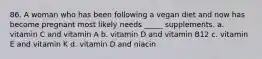 86. A woman who has been following a vegan diet and now has become pregnant most likely needs _____ supplements. a. vitamin C and vitamin A b. vitamin D and vitamin B12 c. vitamin E and vitamin K d. vitamin D and niacin