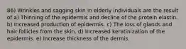 86) Wrinkles and sagging skin in elderly individuals are the result of a) Thinning of the epidermis and decline of the protein elastin. b) Increased production of epidermis. c) The loss of glands and hair follicles from the skin. d) Increased keratinization of the epidermis. e) Increase thickness of the dermis.