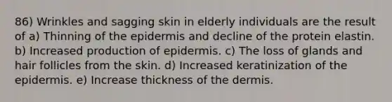 86) Wrinkles and sagging skin in elderly individuals are the result of a) Thinning of the epidermis and decline of the protein elastin. b) Increased production of epidermis. c) The loss of glands and hair follicles from the skin. d) Increased keratinization of the epidermis. e) Increase thickness of the dermis.