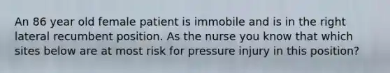 An 86 year old female patient is immobile and is in the right lateral recumbent position. As the nurse you know that which sites below are at most risk for pressure injury in this position?