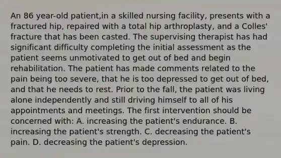 An 86 year-old patient,in a skilled nursing facility, presents with a fractured hip, repaired with a total hip arthroplasty, and a Colles' fracture that has been casted. The supervising therapist has had significant difficulty completing the initial assessment as the patient seems unmotivated to get out of bed and begin rehabilitation. The patient has made comments related to the pain being too severe, that he is too depressed to get out of bed, and that he needs to rest. Prior to the fall, the patient was living alone independently and still driving himself to all of his appointments and meetings. The first intervention should be concerned with: A. increasing the patient's endurance. B. increasing the patient's strength. C. decreasing the patient's pain. D. decreasing the patient's depression.