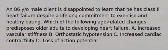 An 86 y/o male client is disappointed to learn that he has class II heart failure despite a lifelong commitment to exercise and healthy eating. Which of the following age-related changes predisposes older adults to developing heart failure. A. Increased vascular stiffness B. Orthostatic hypotension C. Increased cardiac contractility D. Loss of action potential