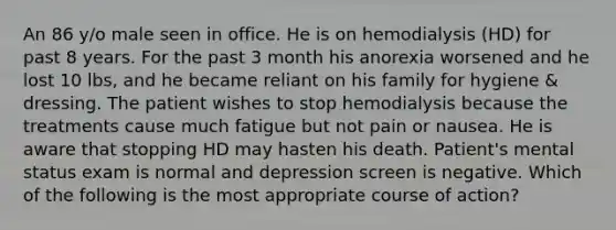 An 86 y/o male seen in office. He is on hemodialysis (HD) for past 8 years. For the past 3 month his anorexia worsened and he lost 10 lbs, and he became reliant on his family for hygiene & dressing. The patient wishes to stop hemodialysis because the treatments cause much fatigue but not pain or nausea. He is aware that stopping HD may hasten his death. Patient's mental status exam is normal and depression screen is negative. Which of the following is the most appropriate course of action?