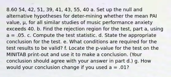 8.60 54, 42, 51, 39, 41, 43, 55, 40 a. Set up the null and alternative hypotheses for deter-mining whether the mean PAI value, μ, for all similar studies of music performance anxiety exceeds 40. b. Find the rejection region for the test, part a, using a = .05. c. Compute the test statistic. d. State the appropriate conclusion for the test. e. What conditions are required for the test results to be valid? f. Locate the p-value for the test on the MINITAB print-out and use it to make a conclusion. (Your conclusion should agree with your answer in part d.) g. How would your conclusion change if you used a = .01?