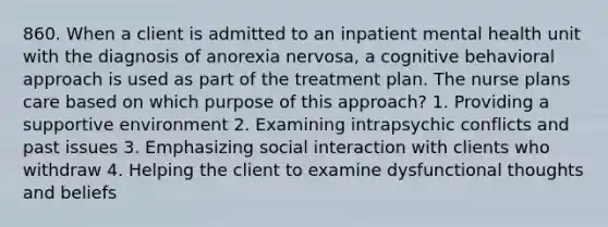 860. When a client is admitted to an inpatient mental health unit with the diagnosis of anorexia nervosa, a cognitive behavioral approach is used as part of the treatment plan. The nurse plans care based on which purpose of this approach? 1. Providing a supportive environment 2. Examining intrapsychic conflicts and past issues 3. Emphasizing social interaction with clients who withdraw 4. Helping the client to examine dysfunctional thoughts and beliefs