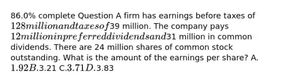 86.0% complete Question A firm has earnings before taxes of 128 million and taxes of39 million. The company pays 12 million in preferred dividends and31 million in common dividends. There are 24 million shares of common stock outstanding. What is the amount of the earnings per share? A.1.92 B.3.21 C.3.71 D.3.83