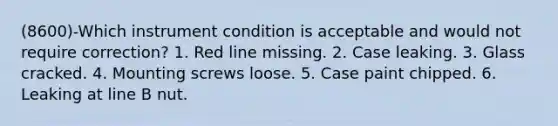 (8600)-Which instrument condition is acceptable and would not require correction? 1. Red line missing. 2. Case leaking. 3. Glass cracked. 4. Mounting screws loose. 5. Case paint chipped. 6. Leaking at line B nut.