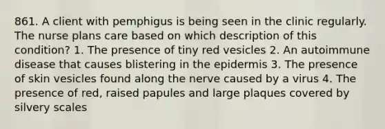 861. A client with pemphigus is being seen in the clinic regularly. The nurse plans care based on which description of this condition? 1. The presence of tiny red vesicles 2. An autoimmune disease that causes blistering in the epidermis 3. The presence of skin vesicles found along the nerve caused by a virus 4. The presence of red, raised papules and large plaques covered by silvery scales