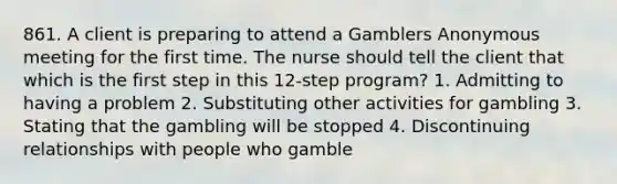 861. A client is preparing to attend a Gamblers Anonymous meeting for the first time. The nurse should tell the client that which is the first step in this 12-step program? 1. Admitting to having a problem 2. Substituting other activities for gambling 3. Stating that the gambling will be stopped 4. Discontinuing relationships with people who gamble