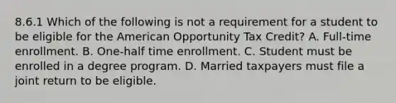 8.6.1 Which of the following is not a requirement for a student to be eligible for the American Opportunity Tax Credit? A. Full-time enrollment. B. One-half time enrollment. C. Student must be enrolled in a degree program. D. Married taxpayers must file a joint return to be eligible.