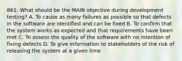 861: What should be the MAIN objective during development testing? A. To cause as many failures as possible so that defects in the software are identified and can be fixed B. To confirm that the system works as expected and that requirements have been met C. To assess the quality of the software with no intention of fixing defects D. To give information to stakeholders of the risk of releasing the system at a given time