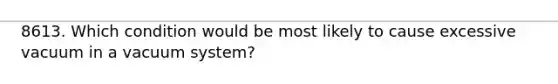 8613. Which condition would be most likely to cause excessive vacuum in a vacuum system?