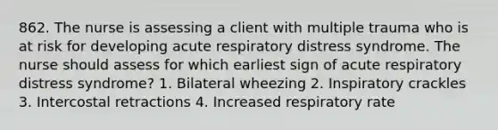 862. The nurse is assessing a client with multiple trauma who is at risk for developing acute respiratory distress syndrome. The nurse should assess for which earliest sign of acute respiratory distress syndrome? 1. Bilateral wheezing 2. Inspiratory crackles 3. Intercostal retractions 4. Increased respiratory rate