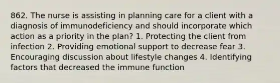 862. The nurse is assisting in planning care for a client with a diagnosis of immunodeficiency and should incorporate which action as a priority in the plan? 1. Protecting the client from infection 2. Providing emotional support to decrease fear 3. Encouraging discussion about lifestyle changes 4. Identifying factors that decreased the immune function