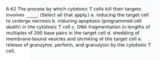 8-62 The process by which cytotoxic T cells kill their targets involves _____. (Select all that apply.) a. inducing the target cell to undergo necrosis b. inducing apoptosis (programmed cell death) in the cytotoxic T cell c. DNA fragmentation in lengths of multiples of 200 base pairs in the target cell d. shedding of membrane-bound vesicles and shrinking of the target cell e. release of granzyme, perforin, and granulysin by the cytotoxic T cell.