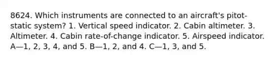 8624. Which instruments are connected to an aircraft's pitot-static system? 1. Vertical speed indicator. 2. Cabin altimeter. 3. Altimeter. 4. Cabin rate-of-change indicator. 5. Airspeed indicator. A—1, 2, 3, 4, and 5. B—1, 2, and 4. C—1, 3, and 5.