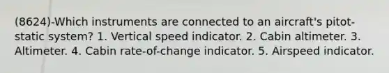 (8624)-Which instruments are connected to an aircraft's pitot-static system? 1. Vertical speed indicator. 2. Cabin altimeter. 3. Altimeter. 4. Cabin rate-of-change indicator. 5. Airspeed indicator.