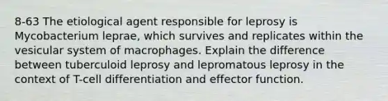 8-63 The etiological agent responsible for leprosy is Mycobacterium leprae, which survives and replicates within the vesicular system of macrophages. Explain the difference between tuberculoid leprosy and lepromatous leprosy in the context of T-cell differentiation and effector function.